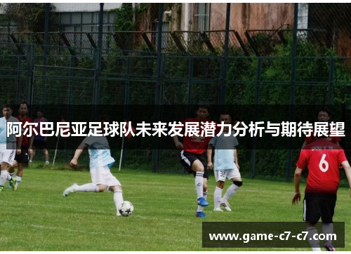 阿尔巴尼亚足球队未来发展潜力分析与期待展望 阿尔巴尼亚足球队未来发展潜力分析与期待展望